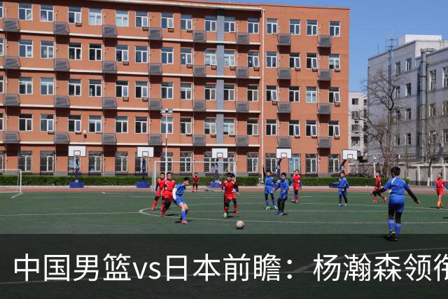 中国男篮vs日本前瞻：杨瀚森领衔三塔PK霍金森 剑指主场双杀日本