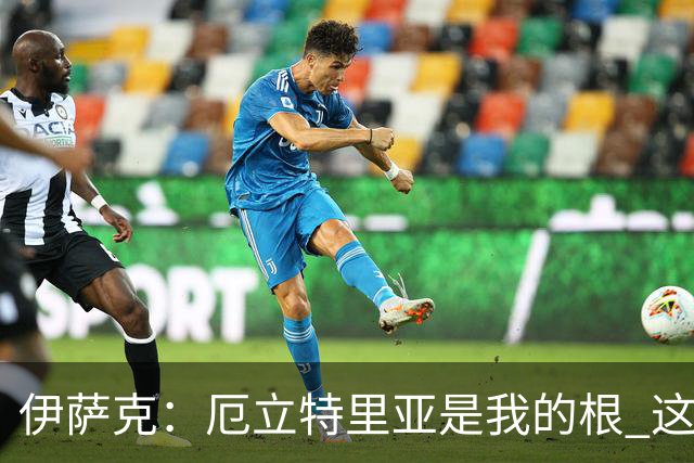 伊萨克：厄立特里亚是我的根 这就是为什么我球鞋上印着两面国旗